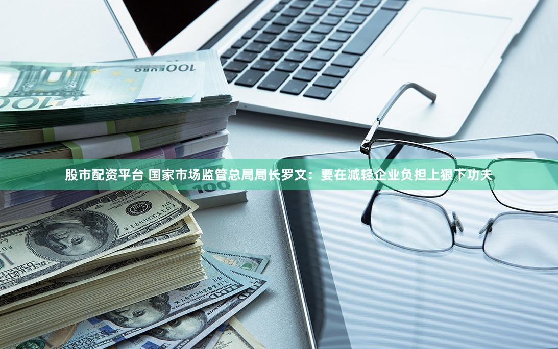 股市配资平台 国家市场监管总局局长罗文：要在减轻企业负担上狠下功夫