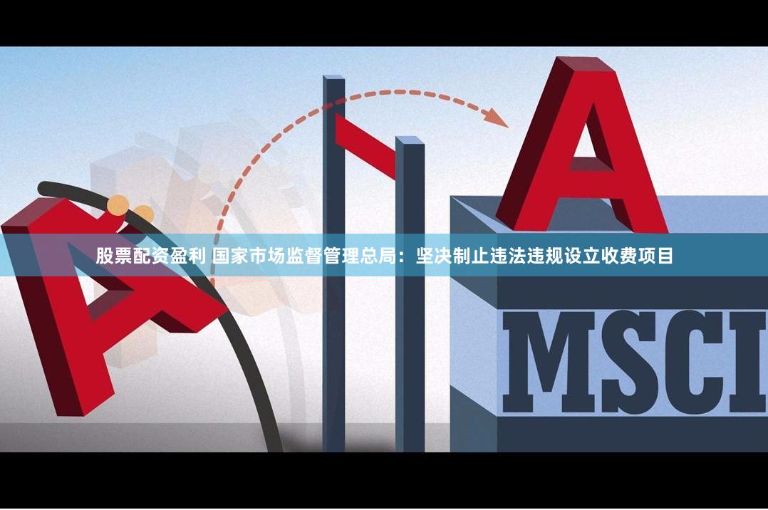 股票配资盈利 国家市场监督管理总局：坚决制止违法违规设立收费项目