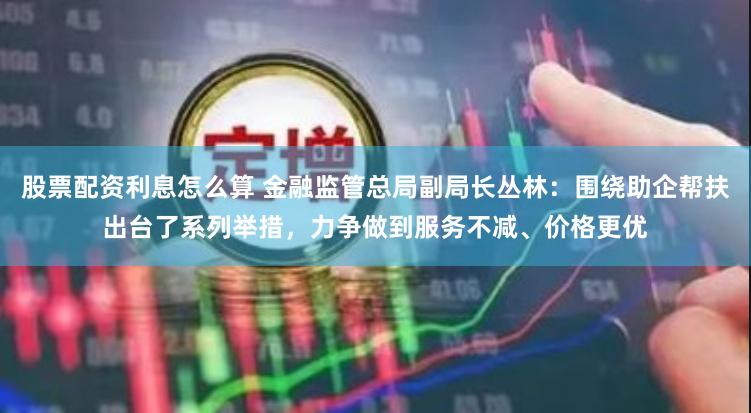股票配资利息怎么算 金融监管总局副局长丛林：围绕助企帮扶出台了系列举措，力争做到服务不减、价格更优