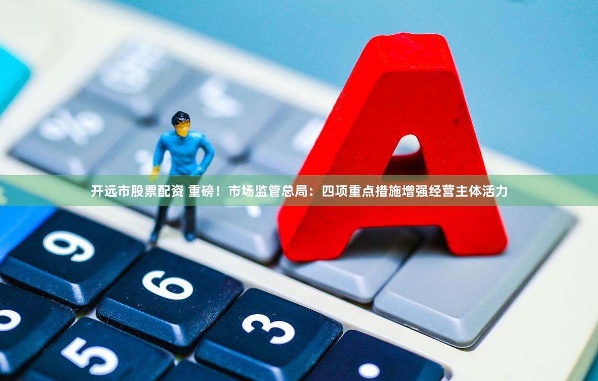 开远市股票配资 重磅！市场监管总局：四项重点措施增强经营主体活力