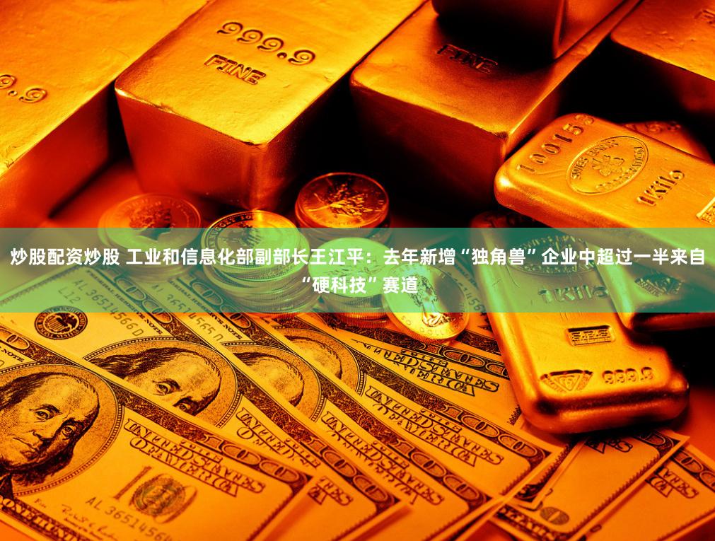 炒股配资炒股 工业和信息化部副部长王江平：去年新增“独角兽”企业中超过一半来自“硬科技”赛道