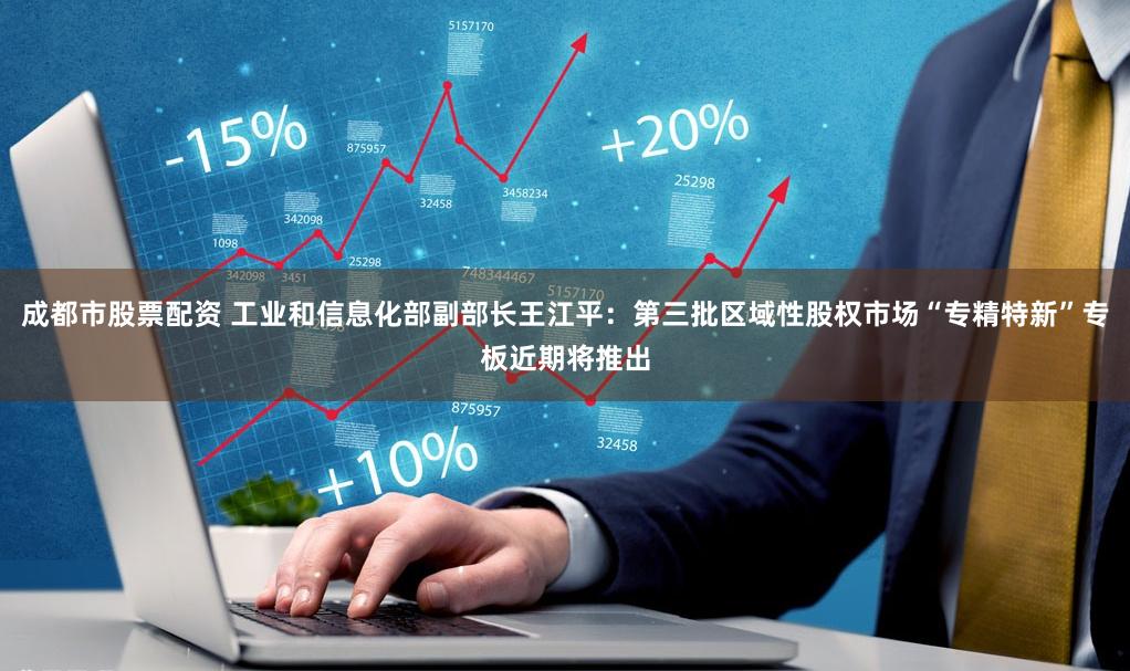 成都市股票配资 工业和信息化部副部长王江平：第三批区域性股权市场“专精特新”专板近期将推出