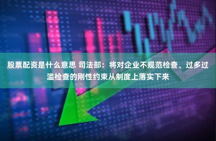 股票配资是什么意思 司法部：将对企业不规范检查、过多过滥检查的刚性约束从制度上落实下来