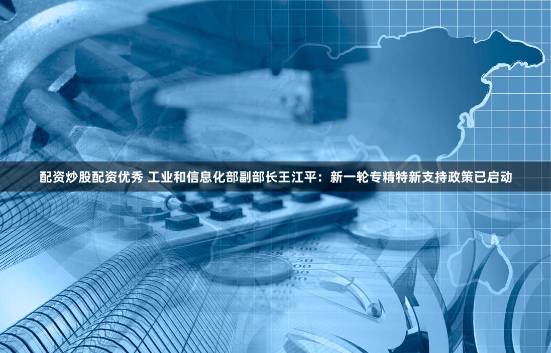 配资炒股配资优秀 工业和信息化部副部长王江平：新一轮专精特新支持政策已启动