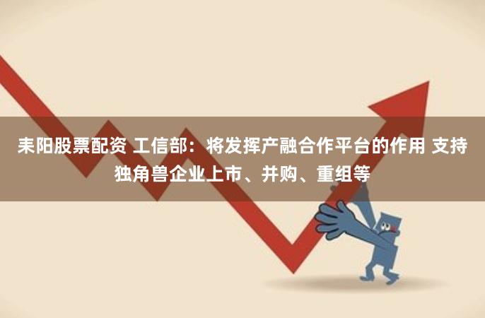 耒阳股票配资 工信部：将发挥产融合作平台的作用 支持独角兽企业上市、并购、重组等
