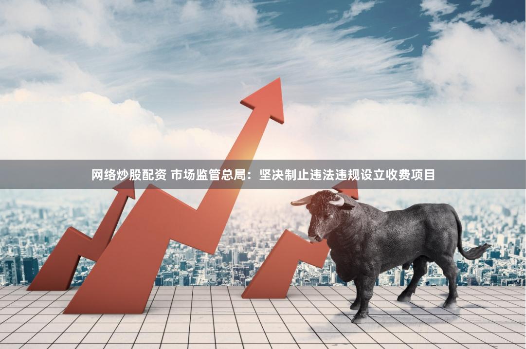 网络炒股配资 市场监管总局：坚决制止违法违规设立收费项目