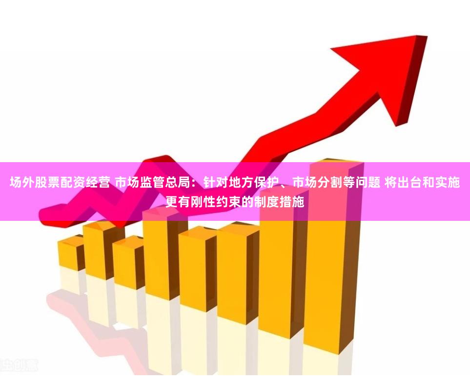 场外股票配资经营 市场监管总局：针对地方保护、市场分割等问题 将出台和实施更有刚性约束的制度措施