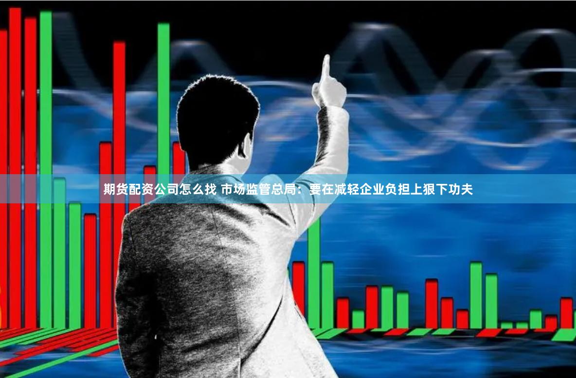 期货配资公司怎么找 市场监管总局：要在减轻企业负担上狠下功夫