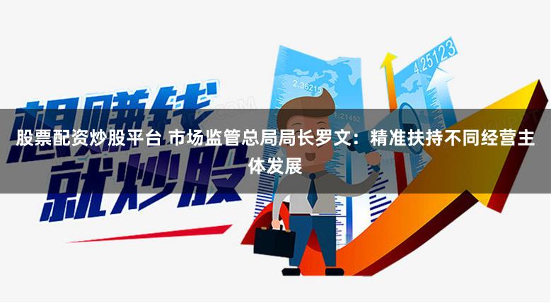 股票配资炒股平台 市场监管总局局长罗文：精准扶持不同经营主体发展