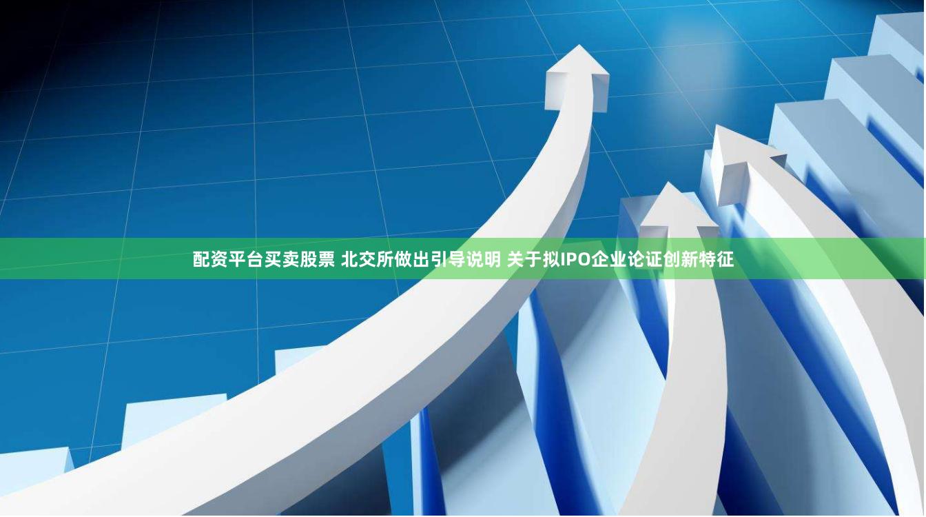 配资平台买卖股票 北交所做出引导说明 关于拟IPO企业论证创新特征