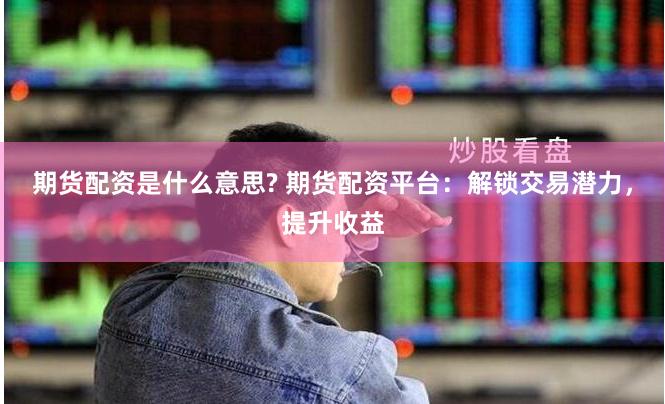 期货配资是什么意思? 期货配资平台：解锁交易潜力，提升收益