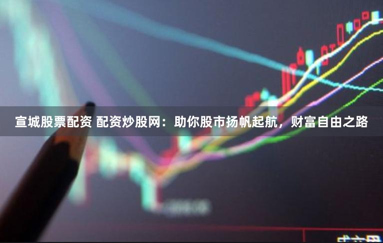 宣城股票配资 配资炒股网：助你股市扬帆起航，财富自由之路