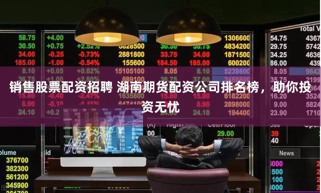 销售股票配资招聘 湖南期货配资公司排名榜，助你投资无忧