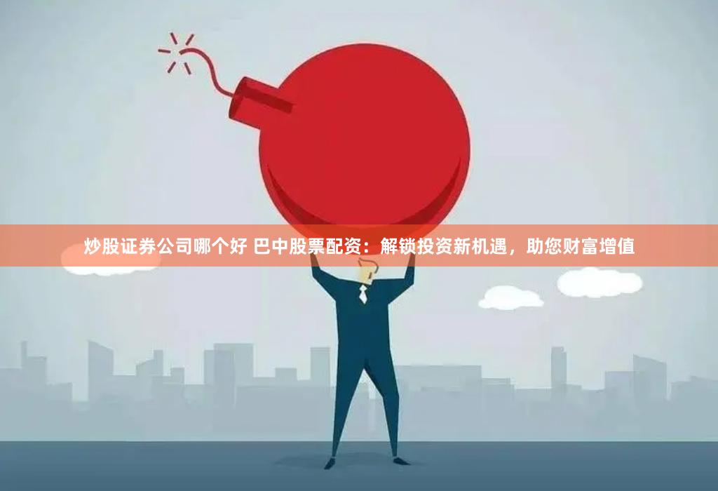 炒股证券公司哪个好 巴中股票配资：解锁投资新机遇，助您财富增值
