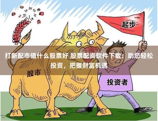 打新配市值什么股票好 股票配资软件下载：助您轻松投资，把握财富机遇