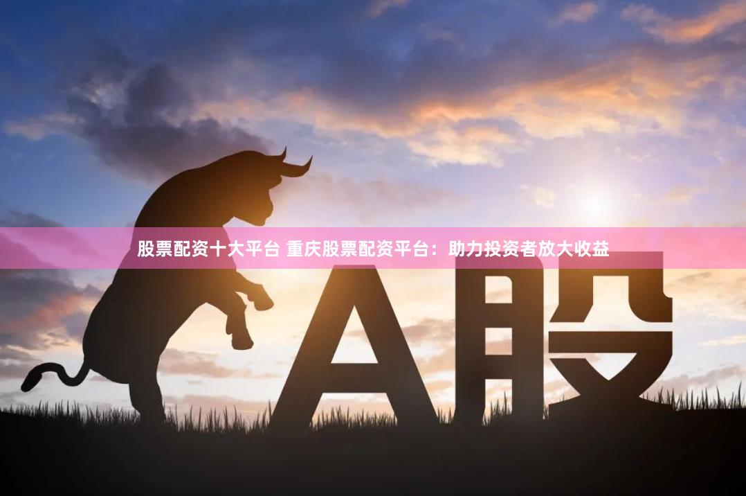 股票配资十大平台 重庆股票配资平台：助力投资者放大收益