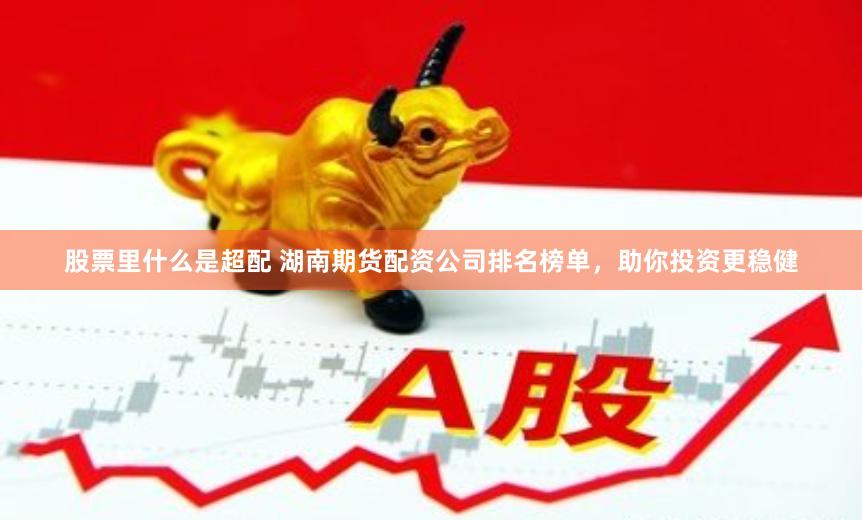 股票里什么是超配 湖南期货配资公司排名榜单，助你投资更稳健