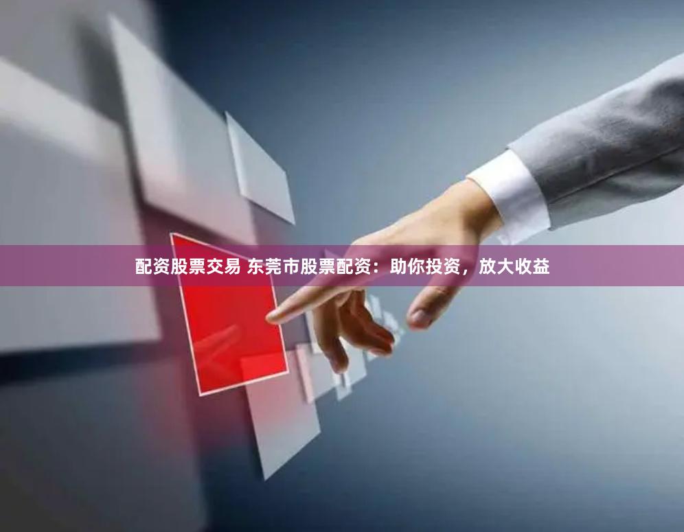 配资股票交易 东莞市股票配资：助你投资，放大收益