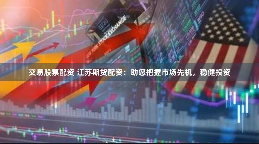 交易股票配资 江苏期货配资：助您把握市场先机，稳健投资