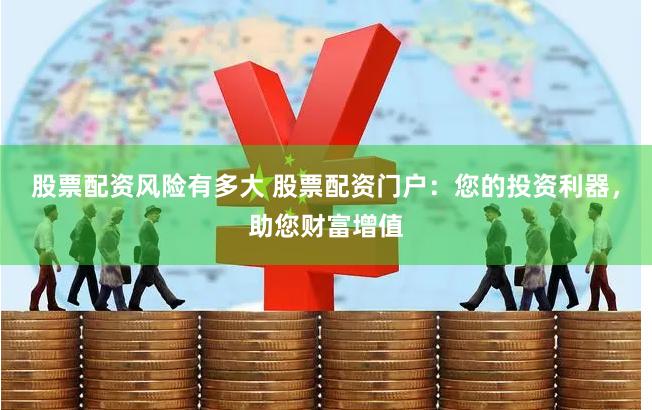 股票配资风险有多大 股票配资门户：您的投资利器，助您财富增值