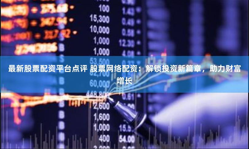 最新股票配资平台点评 股票网络配资：解锁投资新篇章，助力财富增长