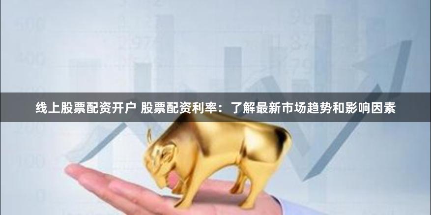 线上股票配资开户 股票配资利率：了解最新市场趋势和影响因素