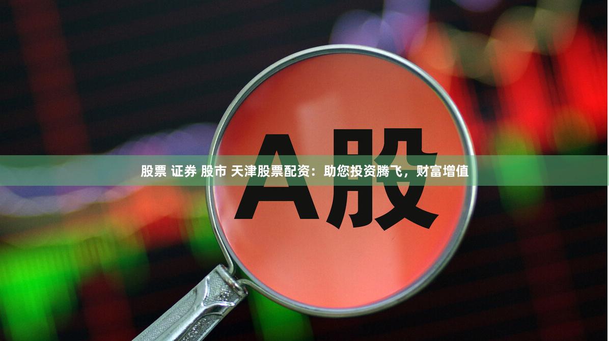 股票 证券 股市 天津股票配资：助您投资腾飞，财富增值